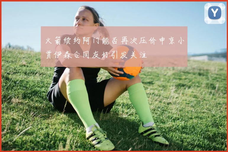 火箭续约阿门能否再次压价申京小贾伊森合同友好引发关注