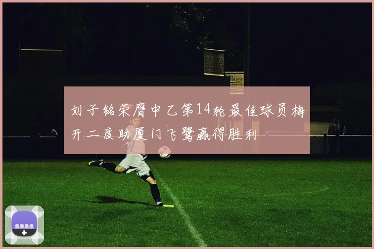 刘子铭荣膺中乙第14轮最佳球员梅开二度助厦门飞鹭赢得胜利