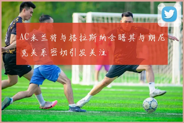 AC米兰将与格拉斯纳会晤其与朗尼克关系密切引发关注