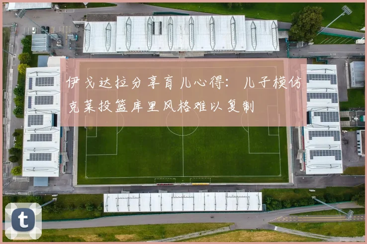 伊戈达拉分享育儿心得：儿子模仿克莱投篮库里风格难以复制