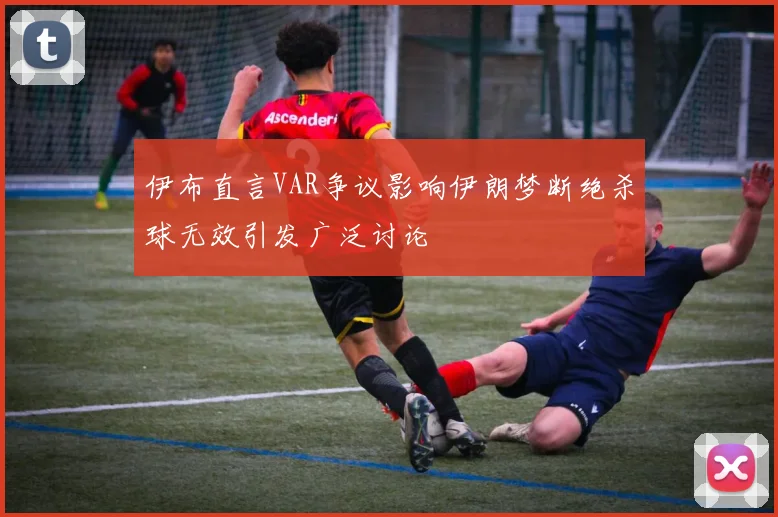 伊布直言VAR争议影响伊朗梦断绝杀球无效引发广泛讨论
