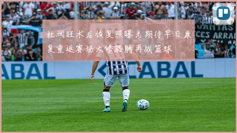 杜润旺术后恢复照曝光期待早日康复重返赛场大修胳膊再战篮球