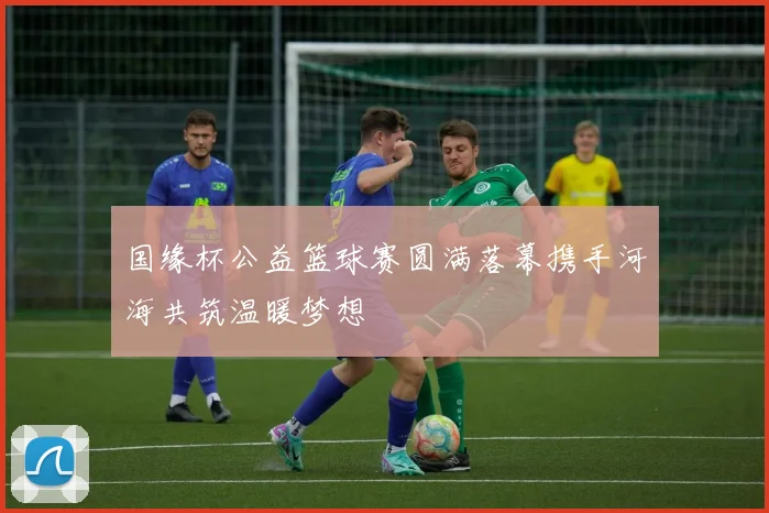 国缘杯公益篮球赛圆满落幕携手河海共筑温暖梦想