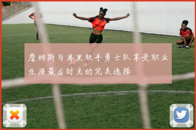 詹姆斯与库里联手勇士队享受职业生涯最后时光的完美选择