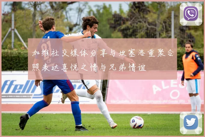 加维社交媒体分享与坎塞洛重聚合照表达喜悦之情与兄弟情谊