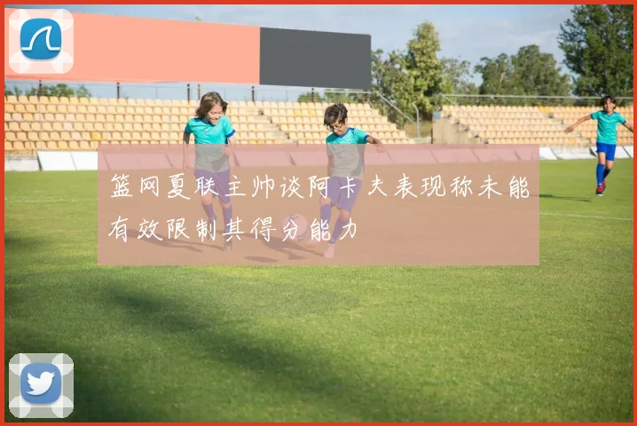 篮网夏联主帅谈阿卡夫表现称未能有效限制其得分能力