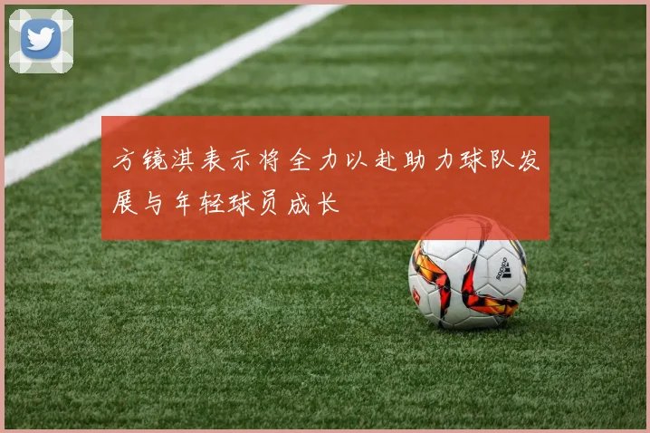 方镜淇表示将全力以赴助力球队发展与年轻球员成长