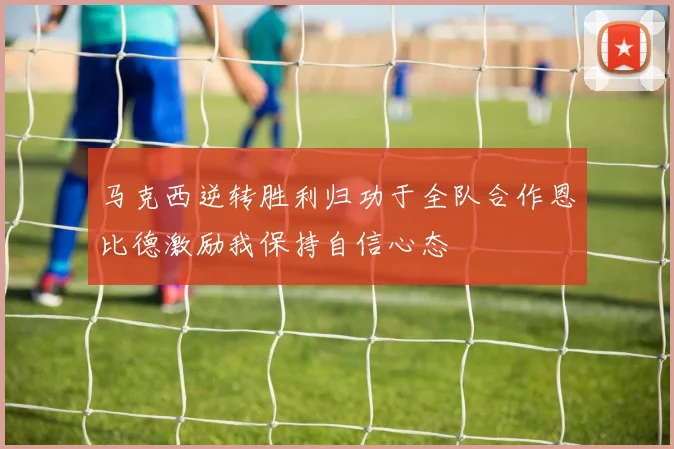 马克西逆转胜利归功于全队合作恩比德激励我保持自信心态