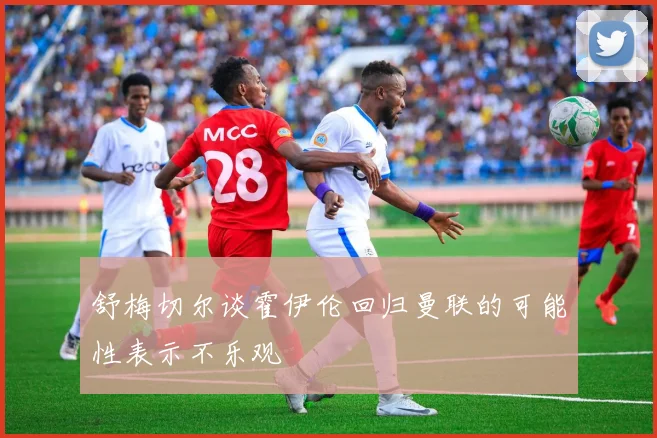 舒梅切尔谈霍伊伦回归曼联的可能性表示不乐观