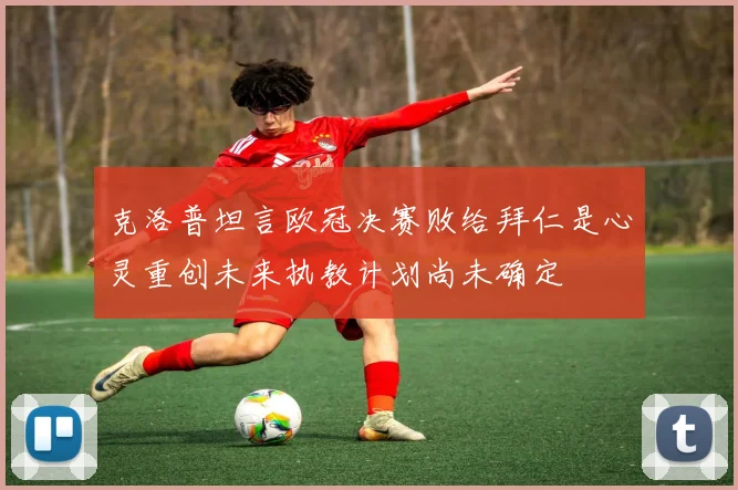 克洛普坦言欧冠决赛败给拜仁是心灵重创未来执教计划尚未确定