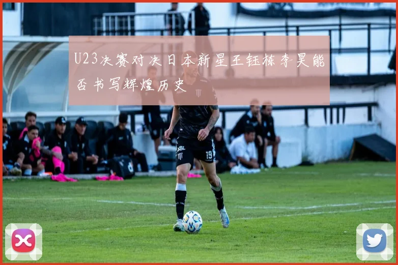 U23决赛对决日本新星王钰栋李昊能否书写辉煌历史