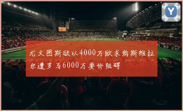 尤文图斯欲以4000万欧求购斯维拉尔遭罗马6000万要价阻碍