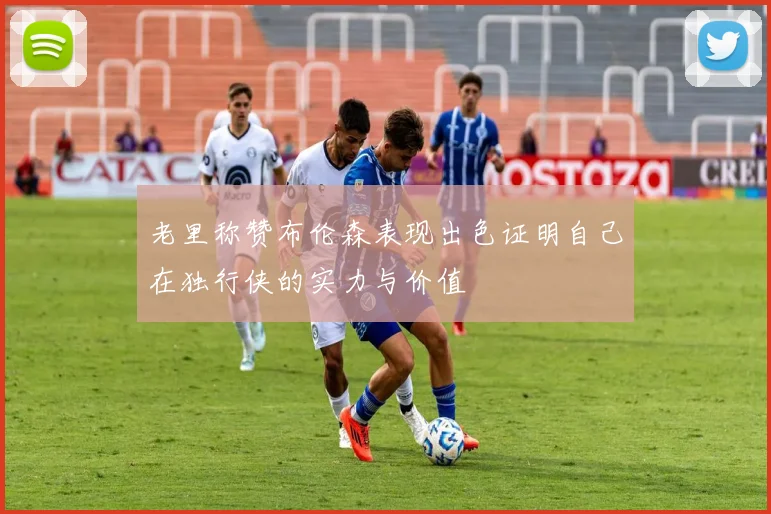 老里称赞布伦森表现出色证明自己在独行侠的实力与价值