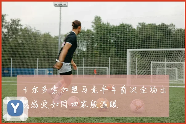 卡尔多索加盟马竞半年首次全场出战感受如同回家般温暖