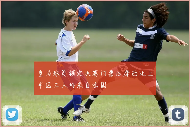 皇马球员锁定决赛门票法摩西比上半区三人均来自法国