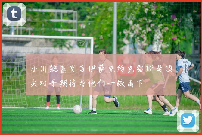 小川航基直言伊萨克约克雷斯是顶尖对手期待与他们一较高下
