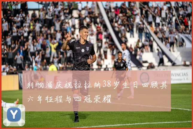 利物浦庆祝拉拉纳38岁生日回顾其六年征程与四冠荣耀