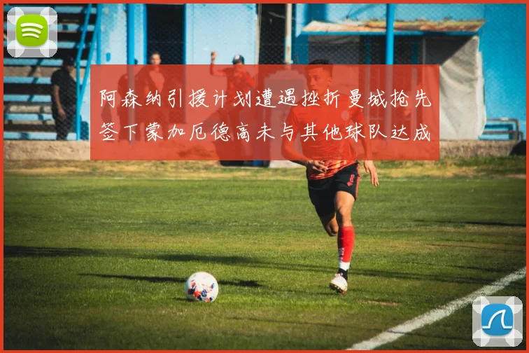阿森纳引援计划遭遇挫折曼城抢先签下蒙加厄德高未与其他球队达成协议