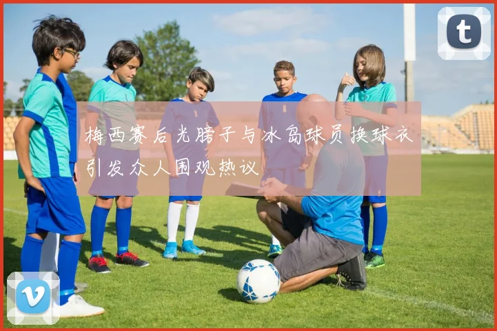 梅西赛后光膀子与冰岛球员换球衣引发众人围观热议